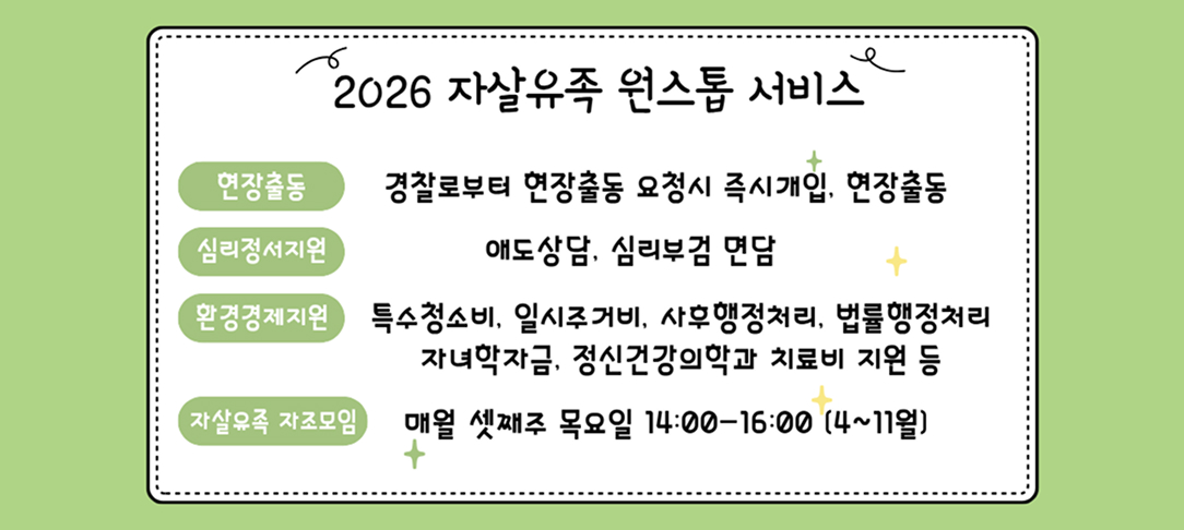 2026 자살유족 원스톱 서비스 지원사업 안내 현장출동: 경찰로부터 현장출동 요청 시 즉시 개입, 현장출동 심리정서지원: 애도상담, 심리부검 면담 등 환경경제지원: 특수청소비, 일시주거비, 사후행정처리, 법률행정처리, 자녀학자금, 정신건강의학과 치료비 지원 등 자살유족 자조모임: 매월 셋째 주 목요일 14:00-16:00 (4-11월)